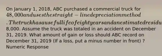 On January 1, 2018, ABC purchased a commercial truck for 48,000 and uses the straight-line depreciation method. The truck has a useful life of eight years and an estimated residual value of8,000. Assume the truck was totaled in an accident on December 31, 2019. What amount of gain or loss should ABC record on December 31, 2019 (If a loss, put a minus number in front) ? Numeric Response