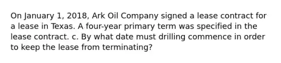 On January 1, 2018, Ark Oil Company signed a lease contract for a lease in Texas. A four-year primary term was specified in the lease contract. c. By what date must drilling commence in order to keep the lease from terminating?