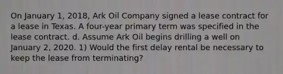 On January 1, 2018, Ark Oil Company signed a lease contract for a lease in Texas. A four-year primary term was specified in the lease contract. d. Assume Ark Oil begins drilling a well on January 2, 2020. 1) Would the first delay rental be necessary to keep the lease from terminating?