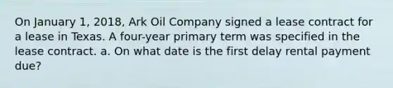 On January 1, 2018, Ark Oil Company signed a lease contract for a lease in Texas. A four-year primary term was specified in the lease contract. a. On what date is the first delay rental payment due?