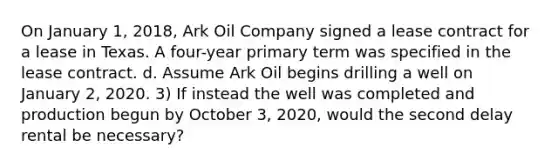 On January 1, 2018, Ark Oil Company signed a lease contract for a lease in Texas. A four-year primary term was specified in the lease contract. d. Assume Ark Oil begins drilling a well on January 2, 2020. 3) If instead the well was completed and production begun by October 3, 2020, would the second delay rental be necessary?