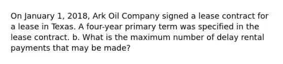 On January 1, 2018, Ark Oil Company signed a lease contract for a lease in Texas. A four-year primary term was specified in the lease contract. b. What is the maximum number of delay rental payments that may be made?