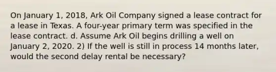 On January 1, 2018, Ark Oil Company signed a lease contract for a lease in Texas. A four-year primary term was specified in the lease contract. d. Assume Ark Oil begins drilling a well on January 2, 2020. 2) If the well is still in process 14 months later, would the second delay rental be necessary?