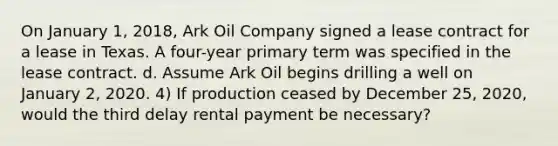 On January 1, 2018, Ark Oil Company signed a lease contract for a lease in Texas. A four-year primary term was specified in the lease contract. d. Assume Ark Oil begins drilling a well on January 2, 2020. 4) If production ceased by December 25, 2020, would the third delay rental payment be necessary?