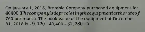 On January 1, 2018, Bramble Company purchased equipment for 40400. The company is depreciating the equipment at the rate of760 per month. The book value of the equipment at December 31, 2018 is - 9,120 -40,400 - 31,280 -0