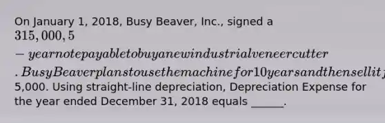 On January 1, 2018, Busy Beaver, Inc., signed a 315,000, 5-year note payable to buy a new industrial veneer cutter. Busy Beaver plans to use the machine for 10 years and then sell it for its scrap value of5,000. Using straight-line depreciation, Depreciation Expense for the year ended December 31, 2018 equals ______.