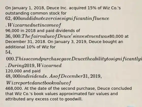 On January 1, 2018, Deuce Inc. acquired 15% of Wiz Co.'s outstanding common stock for 62,400 and did not exercise significant influence. Wiz earned net income of96,000 in 2018 and paid dividends of 36,000. The fair value of Deuce's investment was80,000 at December 31, 2018. On January 3, 2019, Deuce bought an additional 10% of Wiz for 54,000. This second purchase gave Deuce the ability to significantly influence the decision making of Wiz. During 2019, Wiz earned120,000 and paid 48,000 in dividends. As of December 31, 2019, Wiz reported a net book value of468,000. At the date of the second purchase, Deuce concluded that Wiz Co.'s book values approximated fair values and attributed any excess cost to goodwill.