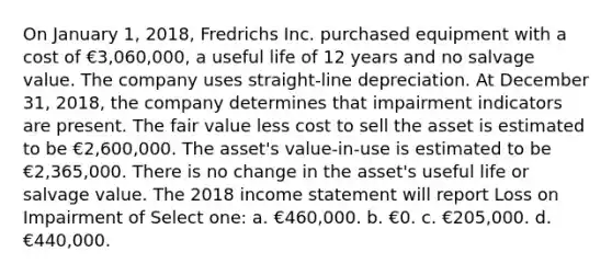 On January 1, 2018, Fredrichs Inc. purchased equipment with a cost of €3,060,000, a useful life of 12 years and no salvage value. The company uses straight-line depreciation. At December 31, 2018, the company determines that impairment indicators are present. The fair value less cost to sell the asset is estimated to be €2,600,000. The asset's value-in-use is estimated to be €2,365,000. There is no change in the asset's useful life or salvage value. The 2018 income statement will report Loss on Impairment of Select one: a. €460,000. b. €0. c. €205,000. d. €440,000.