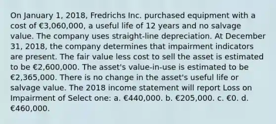 On January 1, 2018, Fredrichs Inc. purchased equipment with a cost of €3,060,000, a useful life of 12 years and no salvage value. The company uses straight-line depreciation. At December 31, 2018, the company determines that impairment indicators are present. The fair value less cost to sell the asset is estimated to be €2,600,000. The asset's value-in-use is estimated to be €2,365,000. There is no change in the asset's useful life or salvage value. The 2018 income statement will report Loss on Impairment of Select one: a. €440,000. b. €205,000. c. €0. d. €460,000.