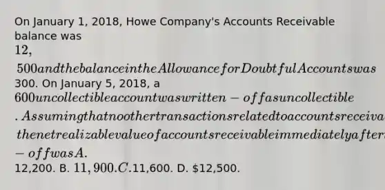 On January 1, 2018, Howe Company's Accounts Receivable balance was 12,500 and the balance in the Allowance for Doubtful Accounts was300. On January 5, 2018, a 600 uncollectible account was written-off as uncollectible. Assuming that no other transactions related to accounts receivable had occurred, the net realizable value of accounts receivable immediately after the write-off was A.12,200. B. 11,900. C.11,600. D. 12,500.