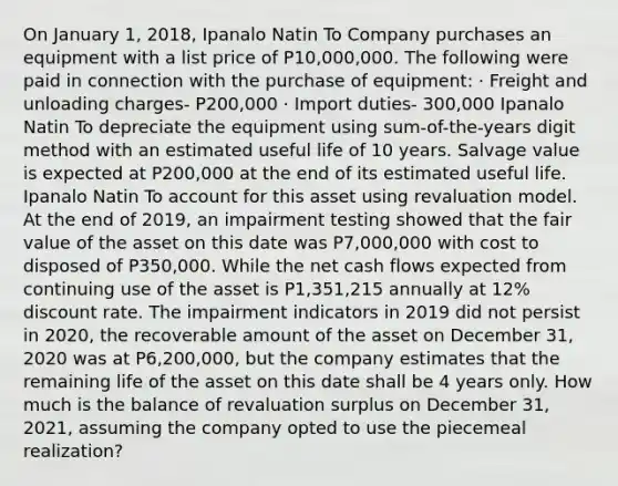 On January 1, 2018, Ipanalo Natin To Company purchases an equipment with a list price of P10,000,000. The following were paid in connection with the purchase of equipment: · Freight and unloading charges- P200,000 · Import duties- 300,000 Ipanalo Natin To depreciate the equipment using sum-of-the-years digit method with an estimated useful life of 10 years. Salvage value is expected at P200,000 at the end of its estimated useful life. Ipanalo Natin To account for this asset using revaluation model. At the end of 2019, an impairment testing showed that the fair value of the asset on this date was P7,000,000 with cost to disposed of P350,000. While the net cash flows expected from continuing use of the asset is P1,351,215 annually at 12% discount rate. The impairment indicators in 2019 did not persist in 2020, the recoverable amount of the asset on December 31, 2020 was at P6,200,000, but the company estimates that the remaining life of the asset on this date shall be 4 years only. How much is the balance of revaluation surplus on December 31, 2021, assuming the company opted to use the piecemeal realization?