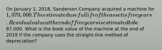 On January​ 1, 2018, Sanderson Company acquired a machine for​ 1,070,000. The estimated useful life of the asset is five years. Residual value at the end of five years is estimated to be​87,000. What is the book value of the machine at the end of 2019 if the company uses the​ straight-line method of​ depreciation?