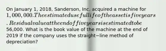 On January​ 1, 2018,​ Sanderson, Inc. acquired a machine for 1,000,000. The estimated useful life of the asset is five years. Residual value at the end of five years is estimated to be56,000. What is the book value of the machine at the end of 2019 if the company uses the straight−line method of​ depreciation?