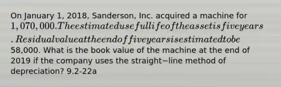 On January​ 1, 2018,​ Sanderson, Inc. acquired a machine for 1,070,000. The estimated useful life of the asset is five years. Residual value at the end of five years is estimated to be58,000. What is the book value of the machine at the end of 2019 if the company uses the straight−line method of​ depreciation? 9.2-22a