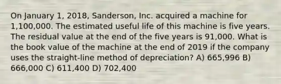 On January 1, 2018, Sanderson, Inc. acquired a machine for 1,100,000. The estimated useful life of this machine is five years. The residual value at the end of the five years is 91,000. What is the book value of the machine at the end of 2019 if the company uses the straight-line method of depreciation? A) 665,996 B) 666,000 C) 611,400 D) 702,400