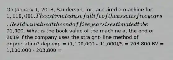 On January 1, 2018, Sanderson, Inc. acquired a machine for 1,110,000. The estimated useful life of the asset is five years. Residual value at the end offive years is estimated to be91,000. What is the book value of the machine at the end of 2019 if the company uses the straight- line method of depreciation? dep exp = (1,100,000 - 91,000)/5 = 203,800 BV = 1,100,000 - 203,800 =