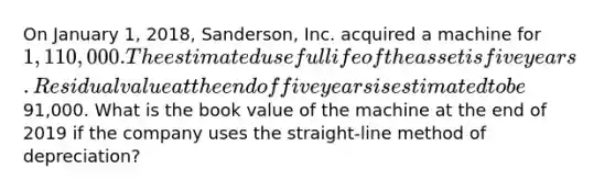 On January 1, 2018, Sanderson, Inc. acquired a machine for 1,110,000. The estimated useful life of the asset is five years. Residual value at the end of five years is estimated to be91,000. What is the book value of the machine at the end of 2019 if the company uses the straight-line method of depreciation?