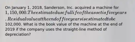 On January​ 1, 2018,​ Sanderson, Inc. acquired a machine for 1,150 ,000. The estimated useful life of the asset is five years. Residual value at the end of five years is estimated to be 102,000. What is the book value of the machine at the end of 2019 if the company uses the straight-line method of​ depreciation?