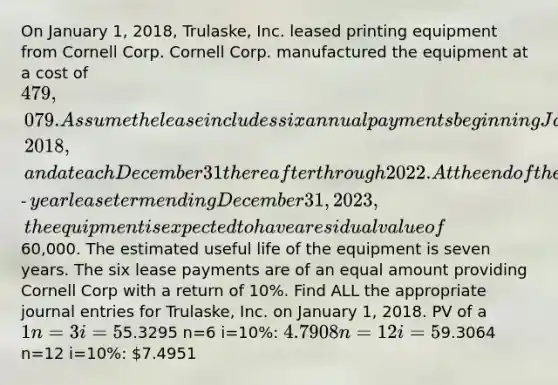 On January 1, 2018, Trulaske, Inc. leased printing equipment from Cornell Corp. Cornell Corp. manufactured the equipment at a cost of 479,079. Assume the lease includes six annual payments beginning January 1, 2018, and at each December 31 thereafter through 2022. At the end of the six‐year lease term ending December 31, 2023, the equipment is expected to have a residual value of60,000. The estimated useful life of the equipment is seven years. The six lease payments are of an equal amount providing Cornell Corp with a return of 10%. Find ALL the appropriate journal entries for Trulaske, Inc. on January 1, 2018. PV of a 1 n=3 i=5%: 0.86384 n=3 i=10%: 0.75131 n=6 i=5%: 0.74622 n=6 i=10%: 0.56447 PV of Annuity Due n=6 i=5%:5.3295 n=6 i=10%: 4.7908 n=12 i=5%:9.3064 n=12 i=10%: 7.4951