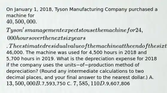 On January​ 1, 2018, Tyson Manufacturing Company purchased a machine for 40,500,000. ​Tyson's management expects to use the machine for 24,000 hours over the next six years. The estimated residual value of the machine at the end of the sixth year is46,000. The machine was used for 4,500 hours in 2018 and 5,700 hours in 2019. What is the depreciation expense for 2018 if the company uses the units−of−production method of​ depreciation? (Round any intermediate calculations to two decimal​ places, and your final answer to the nearest​ dollar.) A. 13,500,000 B.7,593,750 C. 7,585,110 D.9,607,806