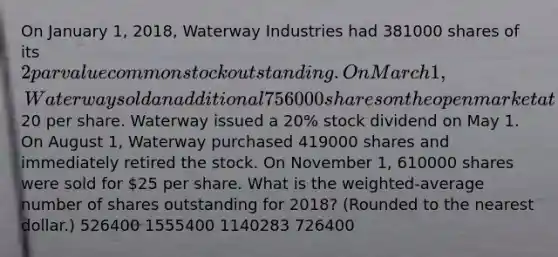 On January 1, 2018, Waterway Industries had 381000 shares of its 2 par value common stock outstanding. On March 1, Waterway sold an additional 756000 shares on the open market at20 per share. Waterway issued a 20% stock dividend on May 1. On August 1, Waterway purchased 419000 shares and immediately retired the stock. On November 1, 610000 shares were sold for 25 per share. What is the weighted-average number of shares outstanding for 2018? (Rounded to the nearest dollar.) 526400 1555400 1140283 726400