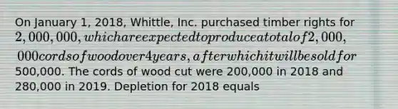 On January 1, 2018, Whittle, Inc. purchased timber rights for 2,000,000, which are expected to produce a total of 2,000,000 cords of wood over 4 years, after which it will be sold for500,000. The cords of wood cut were 200,000 in 2018 and 280,000 in 2019. Depletion for 2018 equals