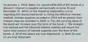 On January 1, 2019, Baker Co. issued 400,000 of 8% bonds at a discount. Interest is payable semiannually on June 30 and December 31. Which of the following statements is true regarding this discounted bond? a. Using the effective interest method, interest expense recorded in 2019 will be greater than interest expense recorded in 2020. b. The net carrying value of the bond will increase over the term of the bond. c. The straight-line method and the effective interest method will record the same total amount of interest expense over the term of the bonds. d. All of the above are true statements. e. Both (b) and (c) are true statement