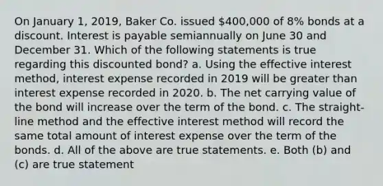 On January 1, 2019, Baker Co. issued 400,000 of 8% bonds at a discount. Interest is payable semiannually on June 30 and December 31. Which of the following statements is true regarding this discounted bond? a. Using the effective interest method, interest expense recorded in 2019 will be greater than interest expense recorded in 2020. b. The net carrying value of the bond will increase over the term of the bond. c. The straight-line method and the effective interest method will record the same total amount of interest expense over the term of the bonds. d. All of the above are true statements. e. Both (b) and (c) are true statement