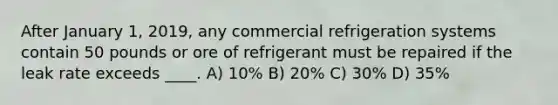 After January 1, 2019, any commercial refrigeration systems contain 50 pounds or ore of refrigerant must be repaired if the leak rate exceeds ____. A) 10% B) 20% C) 30% D) 35%