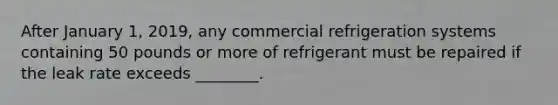 After January 1, 2019, any commercial refrigeration systems containing 50 pounds or more of refrigerant must be repaired if the leak rate exceeds ________.