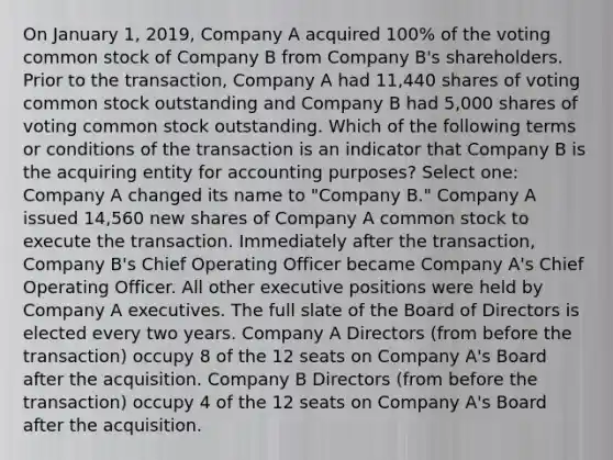 On January 1, 2019, Company A acquired 100% of the voting common stock of Company B from Company B's shareholders. Prior to the transaction, Company A had 11,440 shares of voting common stock outstanding and Company B had 5,000 shares of voting common stock outstanding. Which of the following terms or conditions of the transaction is an indicator that Company B is the acquiring entity for accounting purposes? Select one: Company A changed its name to "Company B." Company A issued 14,560 new shares of Company A common stock to execute the transaction. Immediately after the transaction, Company B's Chief Operating Officer became Company A's Chief Operating Officer. All other executive positions were held by Company A executives. The full slate of the Board of Directors is elected every two years. Company A Directors (from before the transaction) occupy 8 of the 12 seats on Company A's Board after the acquisition. Company B Directors (from before the transaction) occupy 4 of the 12 seats on Company A's Board after the acquisition.