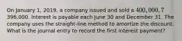 On January 1, 2019, a company issued and sold a 400,000, 7%, 10-year bond payable and received proceeds of396,000. Interest is payable each June 30 and December 31. The company uses the straight-line method to amortize the discount. What is the journal entry to record the first interest payment?