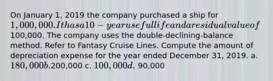 On January 1, 2019 the company purchased a ship for 1,000,000. It has a 10-year useful life and a residual value of100,000. The company uses the double-declining-balance method. Refer to Fantasy Cruise Lines. Compute the amount of depreciation expense for the year ended December 31, 2019. a. 180,000 b.200,000 c. 100,000 d. 90,000