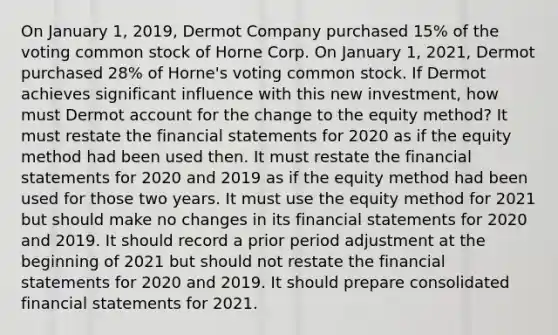 On January 1, 2019, Dermot Company purchased 15% of the voting common stock of Horne Corp. On January 1, 2021, Dermot purchased 28% of Horne's voting common stock. If Dermot achieves significant influence with this new investment, how must Dermot account for the change to the equity method? It must restate the financial statements for 2020 as if the equity method had been used then. It must restate the financial statements for 2020 and 2019 as if the equity method had been used for those two years. It must use the equity method for 2021 but should make no changes in its financial statements for 2020 and 2019. It should record a prior period adjustment at the beginning of 2021 but should not restate the financial statements for 2020 and 2019. It should prepare consolidated financial statements for 2021.