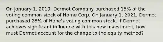 On January 1, 2019, Dermot Company purchased 15% of the voting common stock of Horne Corp. On January 1, 2021, Dermot purchased 28% of Hone's voting common stock. If Dermot achieves significant influence with this new investment, how must Dermot account for the change to the equity method?