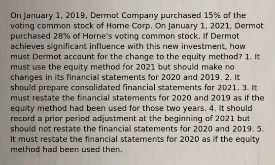 On January 1, 2019, Dermot Company purchased 15% of the voting common stock of Horne Corp. On January 1, 2021, Dermot purchased 28% of Horne's voting common stock. If Dermot achieves significant influence with this new investment, how must Dermot account for the change to the equity method? 1. It must use the equity method for 2021 but should make no changes in its financial statements for 2020 and 2019. 2. It should prepare consolidated financial statements for 2021. 3. It must restate the financial statements for 2020 and 2019 as if the equity method had been used for those two years. 4. It should record a prior period adjustment at the beginning of 2021 but should not restate the financial statements for 2020 and 2019. 5. It must restate the financial statements for 2020 as if the equity method had been used then.