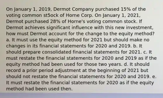 On January 1, 2019, Dermot Company purchased 15% of the voting common st5ock of Horne Corp. On January 1, 2021, Dermot purchased 28% of Horne's voting common stock. If Dermot achieves significant influence with this new investment, how must Dermot account for the change to the equity method? a. It must use the equity method for 2021 but should make no changes in its financial statements for 2020 and 2019. b. It should prepare consolidated financial statements for 2021. c. It must restate the financial statements for 2020 and 2019 as if the equity method had been used for those two years. d. It should record a prior period adjustment at the beginning of 2021 but should not restate the financial statements for 2020 and 2019. e. It must restate the financial statements for 2020 as if the equity method had been used then.