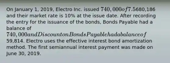 On January 1, 2019, Electro Inc. issued 740,000 of 7.5%, four-year bonds that pay interest semiannually on June 30 and December 31. They are issued at680,186 and their market rate is 10% at the issue date. After recording the entry for the issuance of the bonds, Bonds Payable had a balance of 740,000 and Discount on Bonds Payable had a balance of59,814. Electro uses the effective interest bond amortization method. The first semiannual interest payment was made on June 30, 2019.