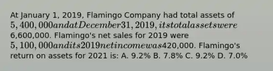 At January 1, 2019, Flamingo Company had total assets of 5,400,000 and at December 31, 2019, its total assets were6,600,000. Flamingo's net sales for 2019 were 5,100,000 and its 2019 net income was420,000. Flamingo's return on assets for 2021 is: A. 9.2% B. 7.8% C. 9.2% D. 7.0%