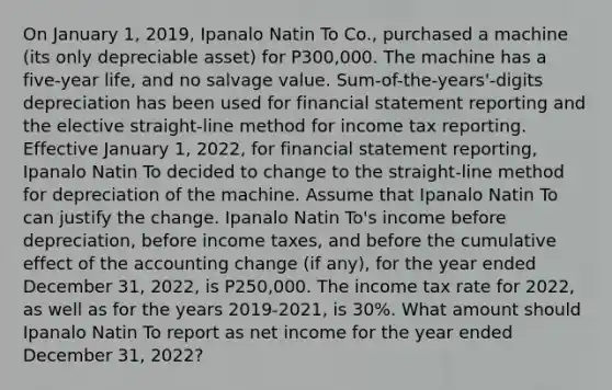 On January 1, 2019, Ipanalo Natin To Co., purchased a machine (its only depreciable asset) for P300,000. The machine has a five-year life, and no salvage value. Sum-of-the-years'-digits depreciation has been used for financial statement reporting and the elective straight-line method for income tax reporting. Effective January 1, 2022, for financial statement reporting, Ipanalo Natin To decided to change to the straight-line method for depreciation of the machine. Assume that Ipanalo Natin To can justify the change. Ipanalo Natin To's income before depreciation, before income taxes, and before the cumulative effect of the accounting change (if any), for the year ended December 31, 2022, is P250,000. The income tax rate for 2022, as well as for the years 2019-2021, is 30%. What amount should Ipanalo Natin To report as net income for the year ended December 31, 2022?