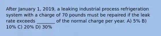 After January 1, 2019, a leaking industrial process refrigeration system with a charge of 70 pounds must be repaired if the leak rate exceeds ________ of the normal charge per year. A) 5% B) 10% C) 20% D) 30%