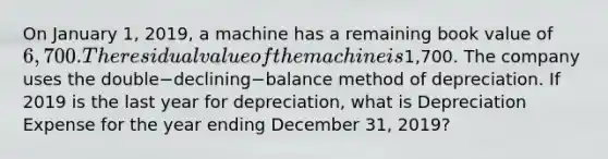 On January​ 1, 2019, a machine has a remaining book value of 6,700. The residual value of the machine is1,700. The company uses the double−declining−balance method of depreciation. If 2019 is the last year for​ depreciation, what is Depreciation Expense for the year ending December​ 31, 2019?