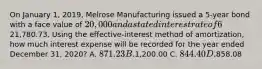 On January 1, 2019, Melrose Manufacturing issued a 5-year bond with a face value of 20,000 and a stated interest rate of 6%. The market interest rate is 4% and the bond was issued for21,780.73. Using the effective-interest method of amortization, how much interest expense will be recorded for the year ended December 31, 2020? A. 871.23 B.1,200.00 C. 844.40 D.858.08