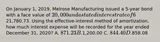 On January 1, 2019, Melrose Manufacturing issued a 5-year bond with a face value of 20,000 and a stated interest rate of 6%. The market interest rate is 4% and the bond was issued for21,780.73. Using the effective-interest method of amortization, how much interest expense will be recorded for the year ended December 31, 2020? A. 871.23 B.1,200.00 C. 844.40 D.858.08