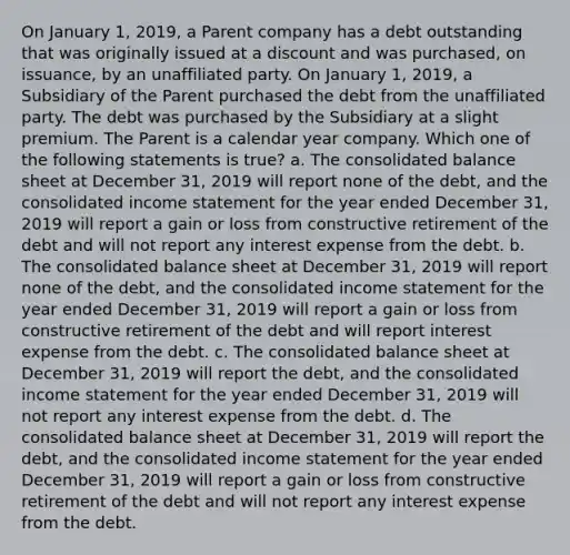 On January 1, 2019, a Parent company has a debt outstanding that was originally issued at a discount and was purchased, on issuance, by an unaffiliated party. On January 1, 2019, a Subsidiary of the Parent purchased the debt from the unaffiliated party. The debt was purchased by the Subsidiary at a slight premium. The Parent is a calendar year company. Which one of the following statements is true? a. The consolidated balance sheet at December 31, 2019 will report none of the debt, and the consolidated income statement for the year ended December 31, 2019 will report a gain or loss from constructive retirement of the debt and will not report any interest expense from the debt. b. The consolidated balance sheet at December 31, 2019 will report none of the debt, and the consolidated income statement for the year ended December 31, 2019 will report a gain or loss from constructive retirement of the debt and will report interest expense from the debt. c. The consolidated balance sheet at December 31, 2019 will report the debt, and the consolidated income statement for the year ended December 31, 2019 will not report any interest expense from the debt. d. The consolidated balance sheet at December 31, 2019 will report the debt, and the consolidated income statement for the year ended December 31, 2019 will report a gain or loss from constructive retirement of the debt and will not report any interest expense from the debt.