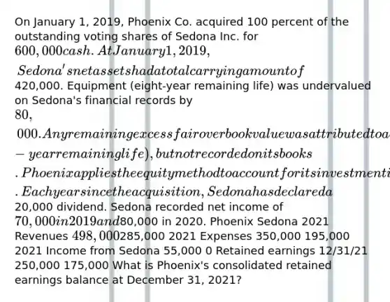 On January 1, 2019, Phoenix Co. acquired 100 percent of the outstanding voting shares of Sedona Inc. for 600,000 cash. At January 1, 2019, Sedona's net assets had a total carrying amount of420,000. Equipment (eight-year remaining life) was undervalued on Sedona's financial records by 80,000. Any remaining excess fair over book value was attributed to a customer list developed by Sedona (four-year remaining life), but not recorded on its books. Phoenix applies the equity method to account for its investment in Sedona. Each year since the acquisition, Sedona has declared a20,000 dividend. Sedona recorded net income of 70,000 in 2019 and80,000 in 2020. Phoenix Sedona 2021 Revenues 498,000285,000 2021 Expenses 350,000 195,000 2021 Income from Sedona 55,000 0 Retained earnings 12/31/21 250,000 175,000 What is Phoenix's consolidated retained earnings balance at December 31, 2021?