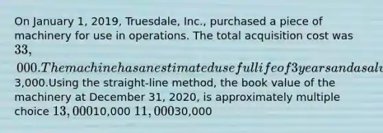 On January 1, 2019, Truesdale, Inc., purchased a piece of machinery for use in operations. The total acquisition cost was 33,000. The machine has an estimated useful life of 3 years and a salvage value of3,000.Using the straight-line method, the book value of the machinery at December 31, 2020, is approximately multiple choice 13,00010,000 11,00030,000