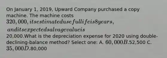 On January 1, 2019, Upward Company purchased a copy machine. The machine costs 320,000, its estimated useful life is 8 years, and its expected salvage value is20,000.What is the depreciation expense for 2020 using double-declining-balance method? Select one: A. 60,000 B.52,500 C. 35,000 D.80,000