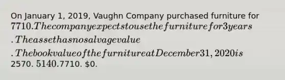 On January 1, 2019, Vaughn Company purchased furniture for 7710. The company expects to use the furniture for 3 years. The asset has no salvage value. The book value of the furniture at December 31, 2020 is2570. 5140.7710. 0.