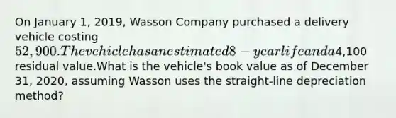 On January 1, 2019, Wasson Company purchased a delivery vehicle costing 52,900. The vehicle has an estimated 8-year life and a4,100 residual value.What is the vehicle's book value as of December 31, 2020, assuming Wasson uses the straight-line depreciation method?